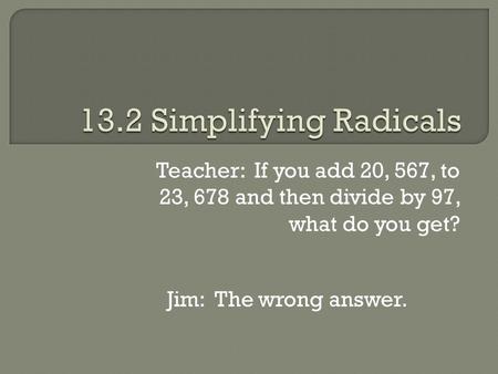 Teacher: If you add 20, 567, to 23, 678 and then divide by 97, what do you get? Jim: The wrong answer.