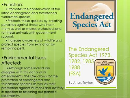 The Endangered Species Act 1973, 1982, 1985, 1988 (ESA) By Anais Teyton Function: Promotes the conservation of the listed endangered and threatened worldwide.