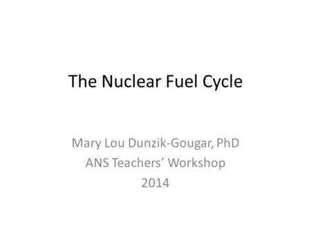 The Nuclear Fuel Cycle Mary Lou Dunzik-Gougar, PhD ANS Teachers’ Workshop 2014.