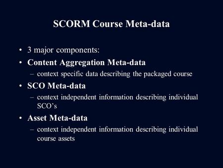 SCORM Course Meta-data 3 major components: Content Aggregation Meta-data –context specific data describing the packaged course SCO Meta-data –context independent.