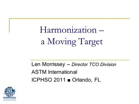 Harmonization – a Moving Target Len Morrissey – Director TCO Division ASTM International ICPHSO 2011 ■ Orlando, FL.