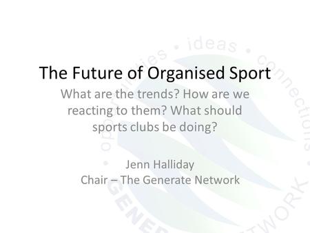 The Future of Organised Sport What are the trends? How are we reacting to them? What should sports clubs be doing? Jenn Halliday Chair – The Generate Network.