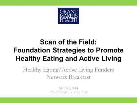 Scan of the Field: Foundation Strategies to Promote Healthy Eating and Active Living Healthy Eating/Active Living Funders Network Breakfast March 6, 2014.