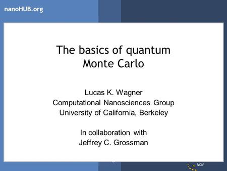 NCN nanoHUB.org Wagner The basics of quantum Monte Carlo Lucas K. Wagner Computational Nanosciences Group University of California, Berkeley In collaboration.