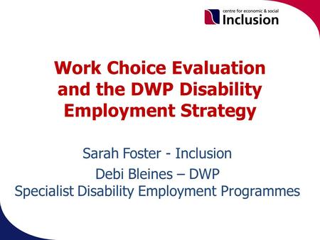 Work Choice Evaluation and the DWP Disability Employment Strategy. Sarah Foster - Inclusion Debi Bleines – DWP Specialist Disability Employment Programmes.