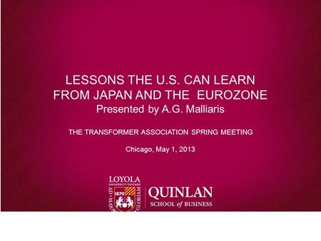 LESSONS THE U.S. CAN LEARN FROM JAPAN AND THE EUROZONE Presented by A.G. Malliaris THE TRANSFORMER ASSOCIATION SPRING MEETING Chicago, May 1, 2013.