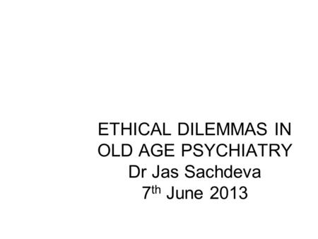 ETHICAL DILEMMAS IN OLD AGE PSYCHIATRY Dr Jas Sachdeva 7 th June 2013 Jas Sachdeva.