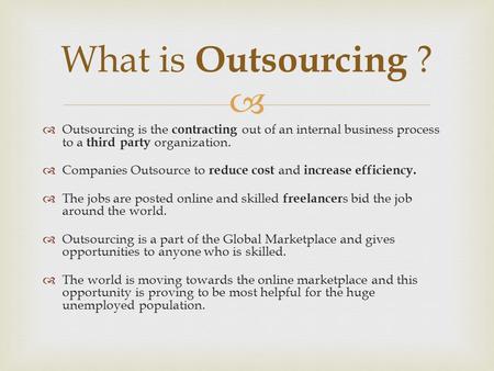   Outsourcing is the contracting out of an internal business process to a third party organization.  Companies Outsource to reduce cost and increase.