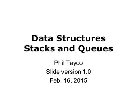 Data Structures Stacks and Queues Phil Tayco Slide version 1.0 Feb. 16, 2015.