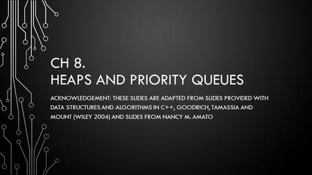 CH 8. HEAPS AND PRIORITY QUEUES ACKNOWLEDGEMENT: THESE SLIDES ARE ADAPTED FROM SLIDES PROVIDED WITH DATA STRUCTURES AND ALGORITHMS IN C++, GOODRICH, TAMASSIA.