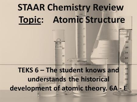 STAAR Chemistry Review Topic: Atomic Structure TEKS 6 – The student knows and understands the historical development of atomic theory. 6A - E.