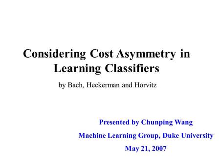 Considering Cost Asymmetry in Learning Classifiers Presented by Chunping Wang Machine Learning Group, Duke University May 21, 2007 by Bach, Heckerman and.