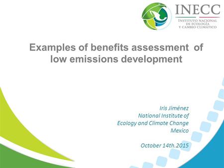 Examples of benefits assessment of low emissions development Iris Jiménez National Institute of Ecology and Climate Change Mexico October 14th.2015.