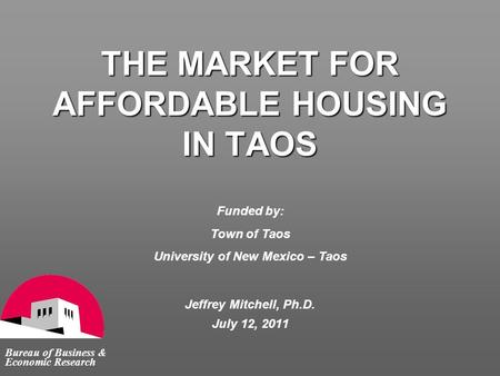 THE MARKET FOR AFFORDABLE HOUSING IN TAOS Bureau of Business & Economic Research Jeffrey Mitchell, Ph.D. July 12, 2011 Funded by: Town of Taos University.