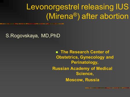 Levonorgestrel releasing IUS (Mirena ® ) after abortion S.Rogovskaya, MD,PhD The Research Center of Obstetrics, Gynecology and Perinatology, Russian Academy.