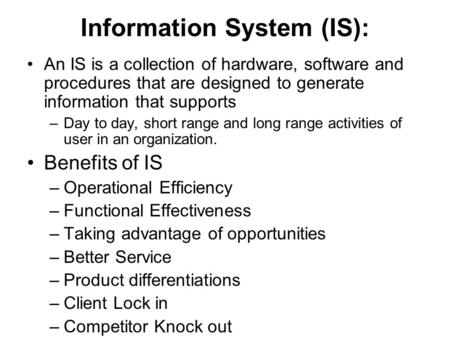 Information System (IS): An IS is a collection of hardware, software and procedures that are designed to generate information that supports –Day to day,