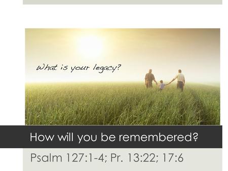 How will you be remembered? Psalm 127:1-4; Pr. 13:22; 17:6.