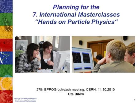 1 Planning for the 7. International Masterclasses “Hands on Particle Physics“ 27th EPPOG outreach meeting, CERN, 14.10.2010 Uta Bilow.