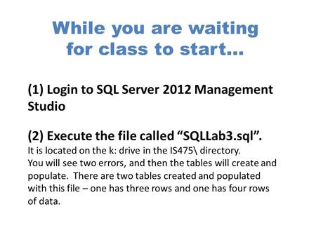 While you are waiting for class to start... (1) Login to SQL Server 2012 Management Studio (2) Execute the file called “SQLLab3.sql”. It is located on.