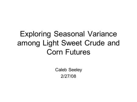 Exploring Seasonal Variance among Light Sweet Crude and Corn Futures Caleb Seeley 2/27/08.