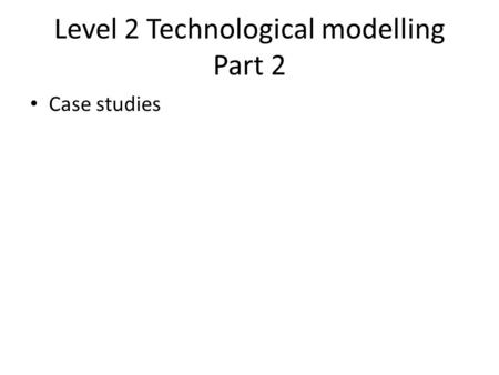 Level 2 Technological modelling Part 2 Case studies.