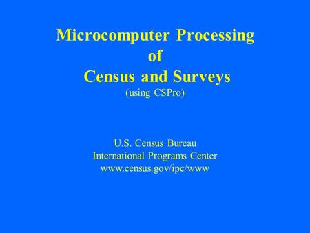 U.S. Census Bureau International Programs Center www.census.gov/ipc/www Microcomputer Processing of Census and Surveys (using CSPro)