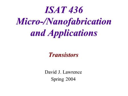 ISAT 436 Micro-/Nanofabrication and Applications Transistors David J. Lawrence Spring 2004.