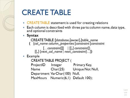 CREATE TABLE CREATE TABLE statement is used for creating relations Each column is described with three parts: column name, data type, and optional constraints.