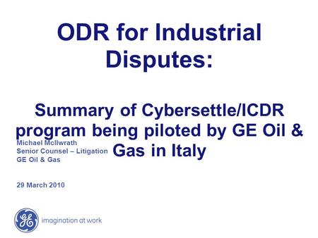 ODR for Industrial Disputes: Summary of Cybersettle/ICDR program being piloted by GE Oil & Gas in Italy Michael McIlwrath Senior Counsel – Litigation.