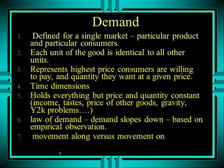 1 Demand 1. Defined for a single market – particular product and particular consumers. 2. Each unit of the good is identical to all other units. 3. Represents.