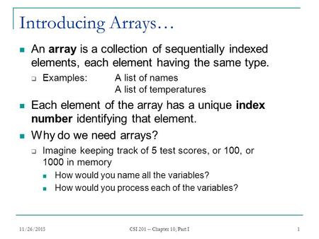 11/26/2015 CSI 201 -- Chapter 10, Part I 1 Introducing Arrays… An array is a collection of sequentially indexed elements, each element having the same.