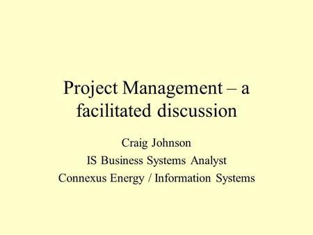 Project Management – a facilitated discussion Craig Johnson IS Business Systems Analyst Connexus Energy / Information Systems.