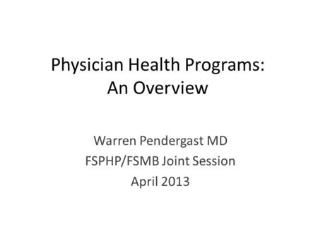 Physician Health Programs: An Overview Warren Pendergast MD FSPHP/FSMB Joint Session April 2013.