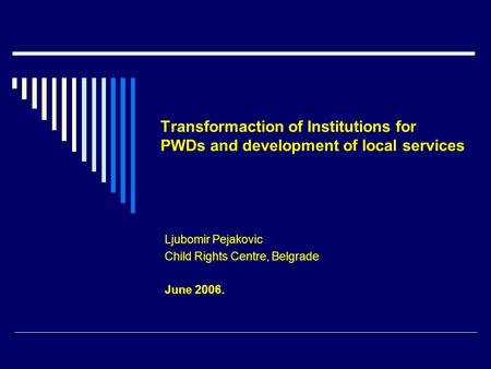 Transformaction of Institutions for PWDs and development of local services Ljubomir Pejakovic Child Rights Centre, Belgrade June 2006.