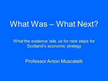 What Was – What Next? What the evidence tells us for next steps for Scotland’s economic strategy Professor Anton Muscatelli.