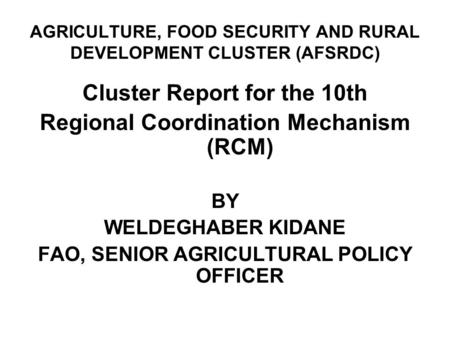 AGRICULTURE, FOOD SECURITY AND RURAL DEVELOPMENT CLUSTER (AFSRDC) Cluster Report for the 10th Regional Coordination Mechanism (RCM) BY WELDEGHABER KIDANE.