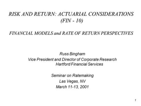 1 RISK AND RETURN: ACTUARIAL CONSIDERATIONS (FIN - 10) FINANCIAL MODELS and RATE OF RETURN PERSPECTIVES Russ Bingham Vice President and Director of Corporate.