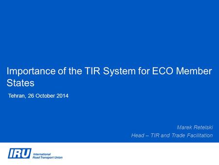 Importance of the TIR System for ECO Member States Tehran, 26 October 2014 Marek Retelski Head – TIR and Trade Facilitation.