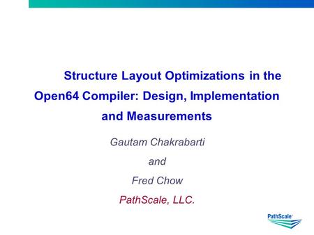 Structure Layout Optimizations in the Open64 Compiler: Design, Implementation and Measurements Gautam Chakrabarti and Fred Chow PathScale, LLC.