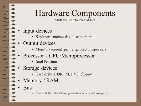 Hardware Components Stuff you can touch and feel Input devices Keyboard, mouse, digital camera, mic Output devices Monitor (screen), printer, projector,