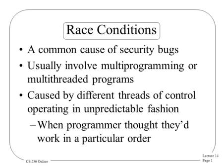 Lecture 14 Page 1 CS 236 Online Race Conditions A common cause of security bugs Usually involve multiprogramming or multithreaded programs Caused by different.