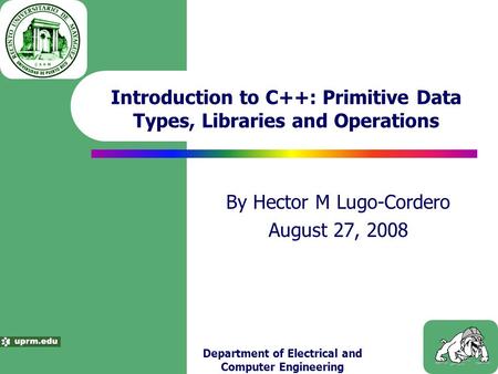 Department of Electrical and Computer Engineering Introduction to C++: Primitive Data Types, Libraries and Operations By Hector M Lugo-Cordero August 27,