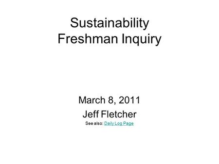 Sustainability Freshman Inquiry March 8, 2011 Jeff Fletcher See also: Daily Log PageDaily Log Page.