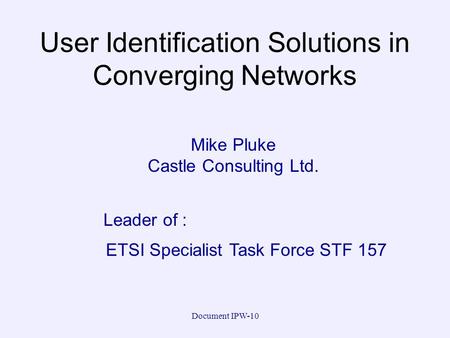 Document IPW-10 User Identification Solutions in Converging Networks Mike Pluke Castle Consulting Ltd. ETSI Specialist Task Force STF 157 Leader of :