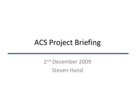 ACS Project Briefing 2 nd December 2009 Steven Hand.