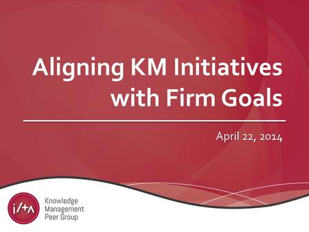 Aligning KM Initiatives with Firm Goals April 22, 2014.