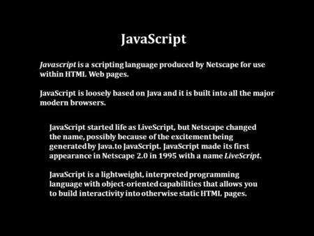 JavaScript Javascript is a scripting language produced by Netscape for use within HTML Web pages. JavaScript is loosely based on Java and it is built into.