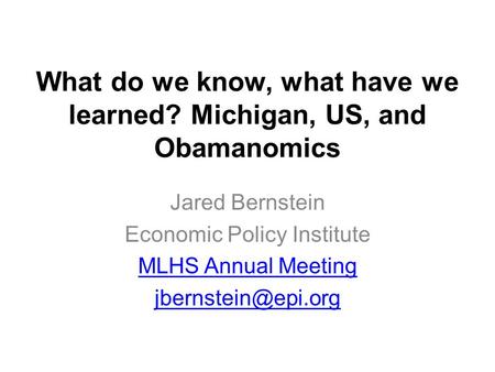 What do we know, what have we learned? Michigan, US, and Obamanomics Jared Bernstein Economic Policy Institute MLHS Annual Meeting