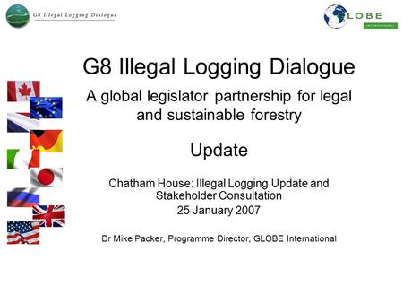 G8 Illegal Logging Dialogue A global legislator partnership for legal and sustainable forestry Update Chatham House: Illegal Logging Update and Stakeholder.