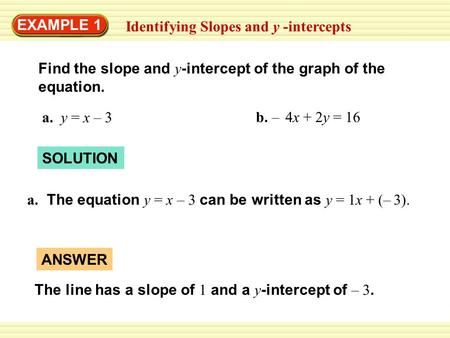 EXAMPLE 1 Identifying Slopes and y -intercepts Find the slope and y -intercept of the graph of the equation. a. y = x – 3 b. – 4x + 2y = 16 SOLUTION a.